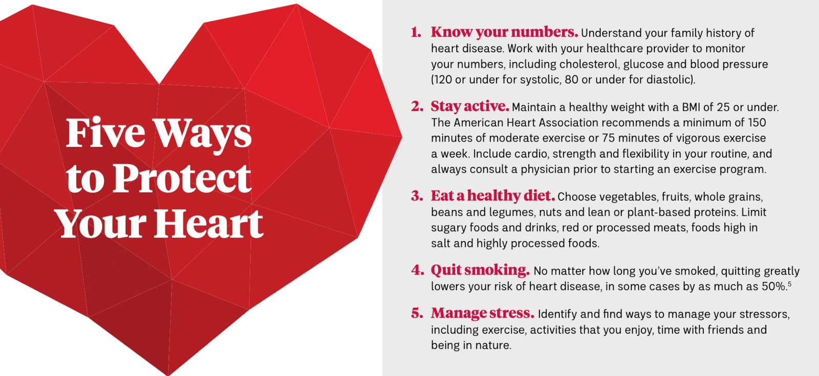 5 Ways to Protect Your Heart:1. Know your numbers. Understand your family history of heart disease. Work with your healthcare provider to monitor your numbers, including cholesterol, glucose and blood pressure. 2. Stay active. Maintain a healthy weight with a BMI of 25 or under. The American Heart Association recommends a minimum of 150 minutes of moderate exercise or 75 minutes of vigorous exercise a week. Include cardio, strength and flexibility in your routine, and always consult a physician prior to starting an exercise program. 3. Eat a healthy diet. Choose vegetables, fruits, whole grains, beans and legumes, nuts and lean or plant-based proteins. Limit sugary foods and drinks, red or processed meats, foods high in salt and highly processed foods. 4. Quit smoking. No matter how long you’ve smoked, quitting greatly lowers your risk of heart disease, in some cases by as much as 50%. 5. Manage stress. Identify and find ways to manage your stressors, including exercise, activities that you enjoy, time with friends and being in nature.